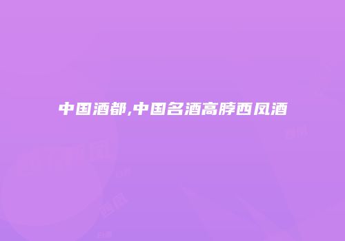 中国酒都,中国名酒高脖西凤酒