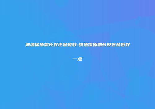 啤酒保质期长好还是短好-啤酒保质期长好还是短好一点