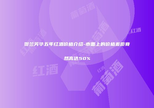 贺兰芳华五年红酒价格介绍-市面上的价格差距竟然高达50%