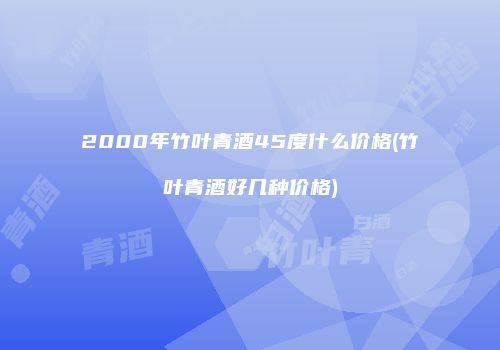 2000年竹叶青酒45度什么价格(竹叶青酒好几种价格)