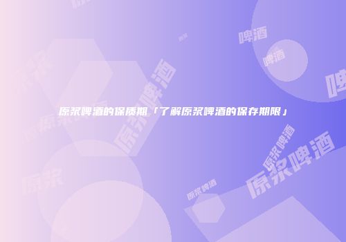 原浆啤酒的保质期「了解原浆啤酒的保存期限」
