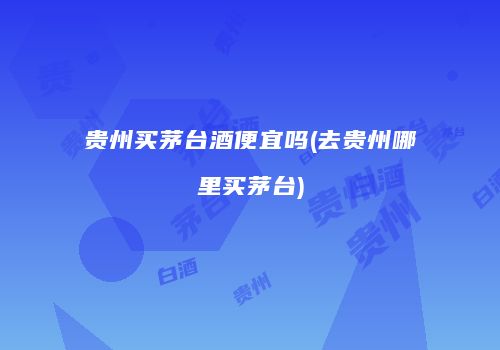 贵州买茅台酒便宜吗(去贵州哪里买茅台)