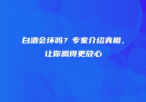 白酒会坏吗？专家介绍真相，让你喝得更放心