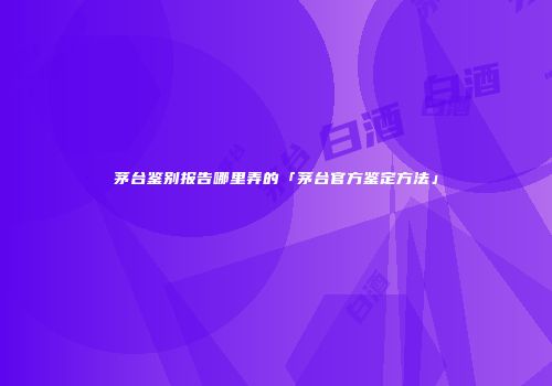 茅台鉴别报告哪里弄的「茅台官方鉴定方法」