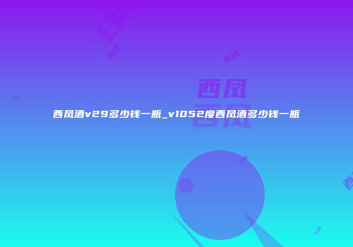 西凤酒v29多少钱一瓶_v1052度西凤酒多少钱一瓶