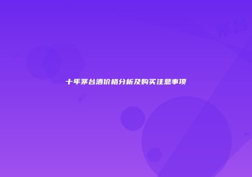 十年茅台酒价格分析及购买注意事项