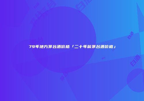 79年地方茅台酒价格「二十年前茅台酒价格」