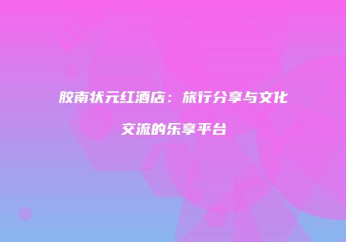胶南状元红酒店：旅行分享与文化交流的乐享平台