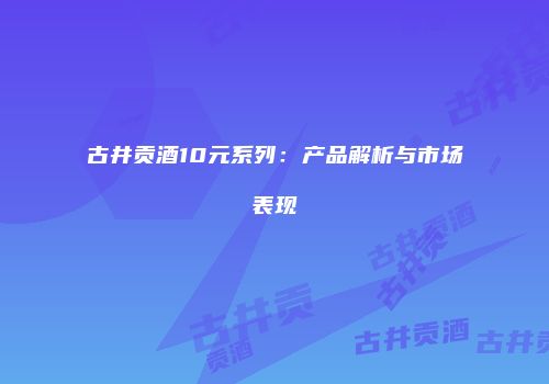 古井贡酒10元系列：产品解析与市场表现