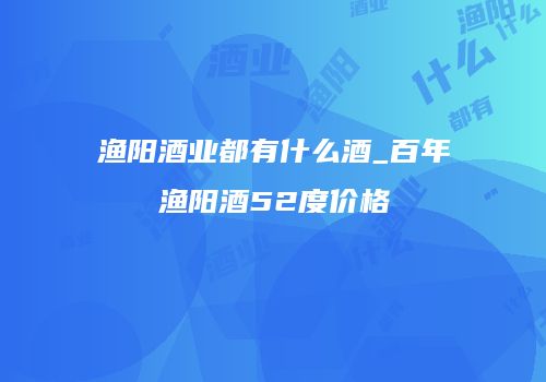 渔阳酒业都有什么酒_百年渔阳酒52度价格