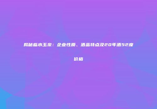 揭秘临水玉泉：企业性质、酒品特点及20年酒52度价格