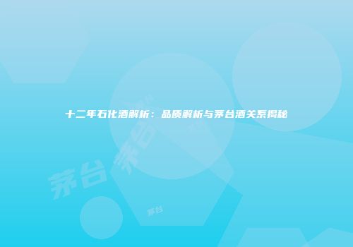 十二年石化酒解析：品质解析与茅台酒关系揭秘