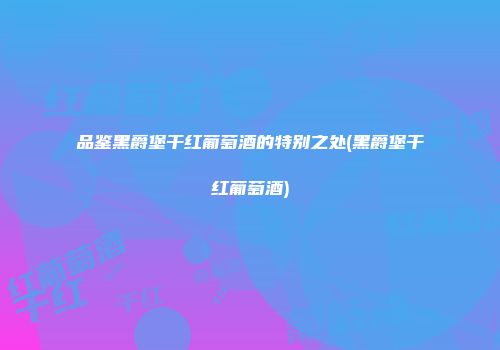品鉴黑爵堡干红葡萄酒的特别之处(黑爵堡干红葡萄酒)