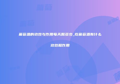 葡萄酒的功效与作用每天喝多少_吃葡萄酒有什么功效和作用