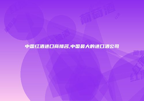 中国红酒进口商排名,中国最大的进口酒公司