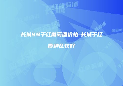 长城99干红葡萄酒价格-长城干红哪种比较好