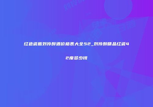 红色瓷瓶刘伶醉酒价格表大全52_刘伶醉精品红瓷42度多少钱
