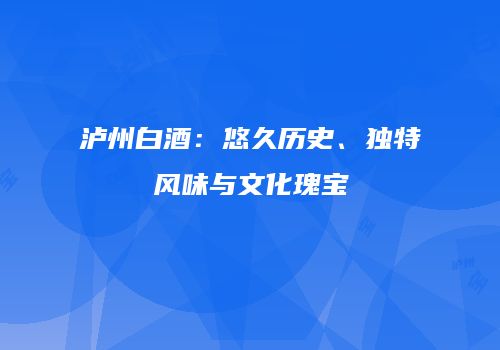 泸州白酒：悠久历史、独特风味与文化瑰宝