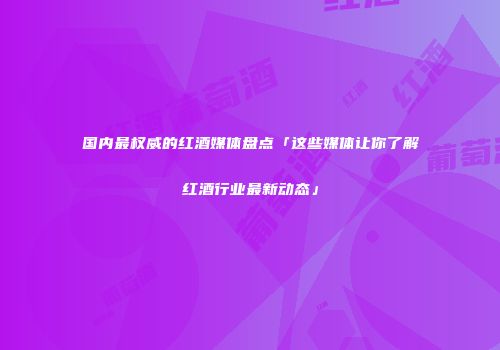 国内最权威的红酒媒体盘点「这些媒体让你了解红酒行业最新动态」
