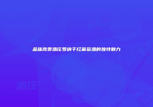 品味鹰贵酒庄罗纳干红葡萄酒的独特魅力