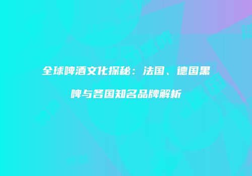 全球啤酒文化探秘：法国、德国黑啤与各国知名品牌解析