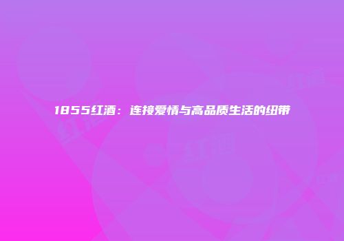 1855红酒：连接爱情与高品质生活的纽带