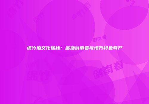 绵竹酒文化探秘：名酒剑南春与地方特色特产