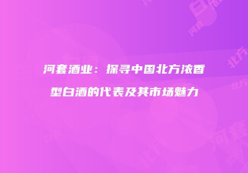 河套酒业：探寻中国北方浓香型白酒的代表及其市场魅力