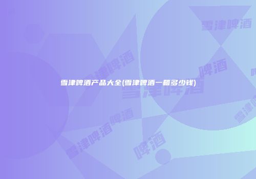 雪津啤酒产品大全(雪津啤酒一箱多少钱)