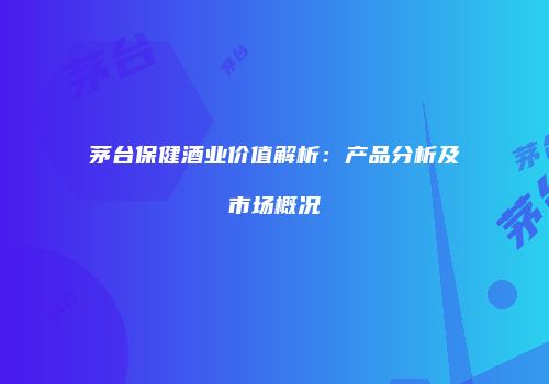 茅台保健酒业价值解析：产品分析及市场概况