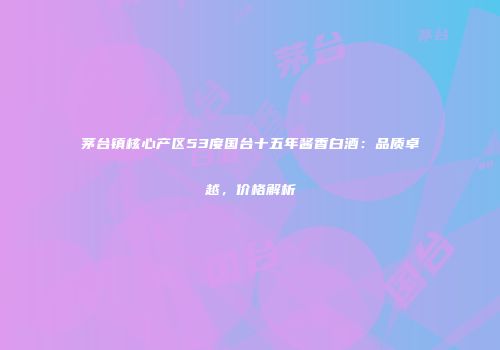 茅台镇核心产区53度国台十五年酱香白酒：品质卓越，价格解析
