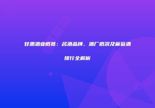 甘肃酒业概览：名酒品牌、酒厂概况及葡萄酒排行全解析