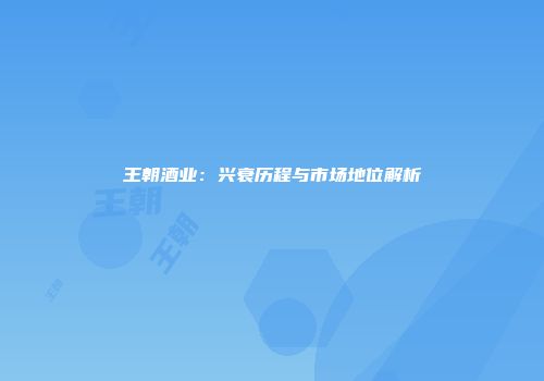 王朝酒业：兴衰历程与市场地位解析