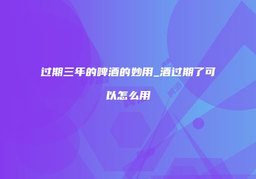 过期三年的啤酒的妙用_酒过期了可以怎么用