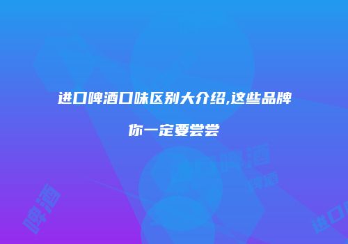 进口啤酒口味区别大介绍,这些品牌你一定要尝尝