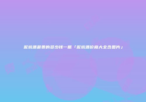 泥坑酒最贵的多少钱一瓶「泥坑酒价格大全含图片」