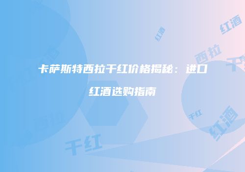 卡萨斯特西拉干红价格揭秘：进口红酒选购指南