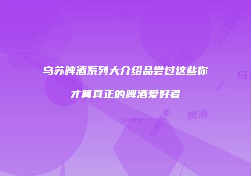 乌苏啤酒系列大介绍品尝过这些你才算真正的啤酒爱好者