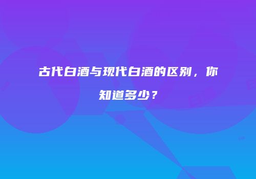 古代白酒与现代白酒的区别，你知道多少？