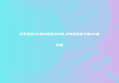 百年老窖42度价格四川泸州,泸州老窖窖之绵42度价格