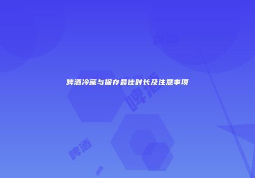 啤酒冷藏与保存最佳时长及注意事项