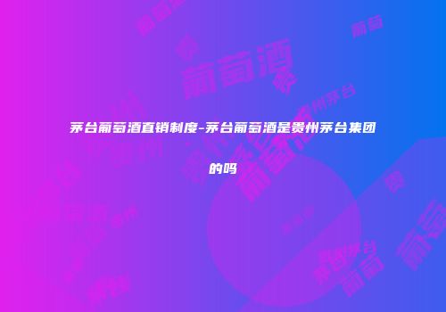 茅台葡萄酒直销制度-茅台葡萄酒是贵州茅台集团的吗