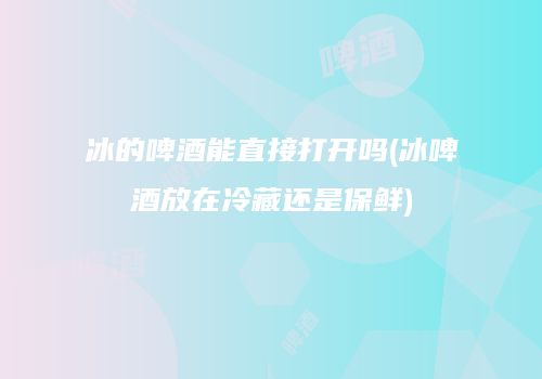 冰的啤酒能直接打开吗(冰啤酒放在冷藏还是保鲜)