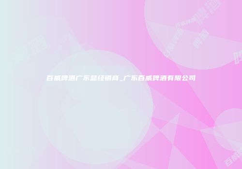 百威啤酒广东总经销商_广东百威啤酒有限公司