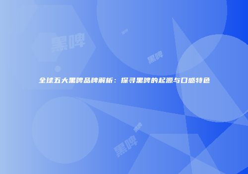 全球五大黑啤品牌解析：探寻黑啤的起源与口感特色