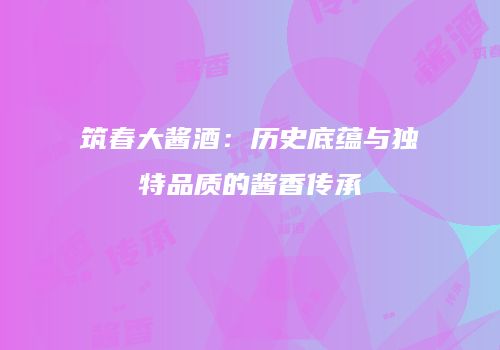 筑春大酱酒：历史底蕴与独特品质的酱香传承
