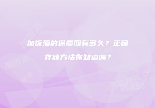加饭酒的保质期有多久？正确存储方法你知道吗？