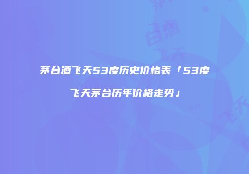茅台酒飞天53度历史价格表「53度飞天茅台历年价格走势」