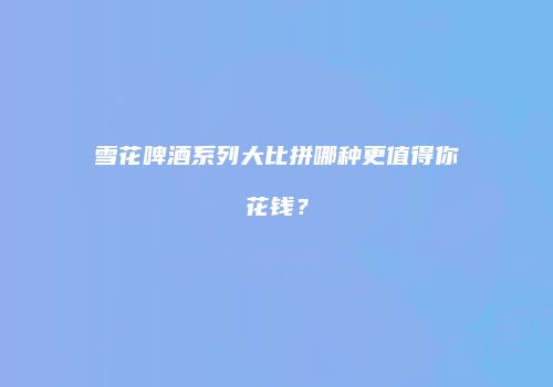 雪花啤酒系列大比拼哪种更值得你花钱？