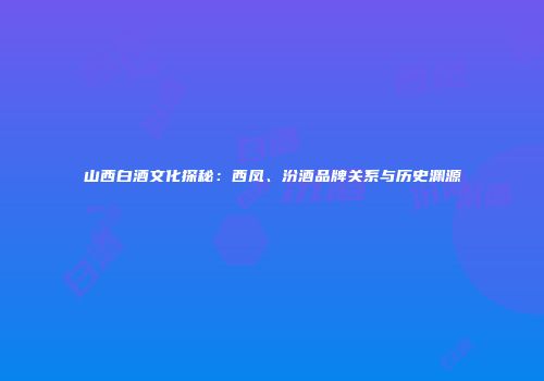 山西白酒文化探秘：西凤、汾酒品牌关系与历史渊源